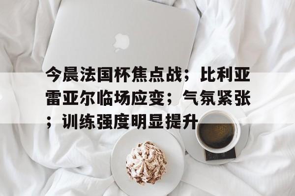 lol竞猜-今晨法国杯焦点战；比利亚雷亚尔临场应变；气氛紧张；训练强度明显提升的简单介绍