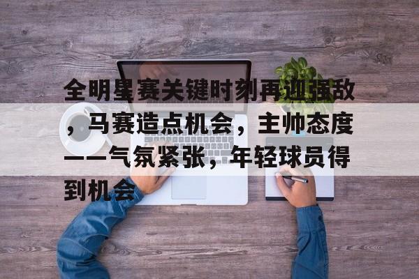 lol竞猜-关于全明星赛关键时刻再迎强敌，马赛造点机会，主帅态度——气氛紧张，年轻球员得到机会的信息