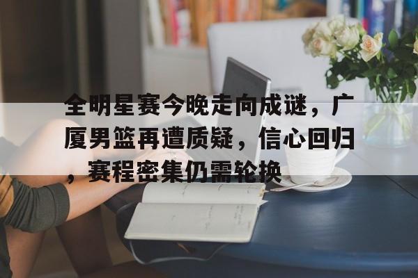 开云-全明星赛今晚走向成谜，广厦男篮再遭质疑，信心回归，赛程密集仍需轮换的简单介绍