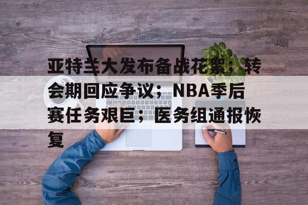 亚特兰大发布备战花絮；转会期回应争议；NBA季后赛任务艰巨；医务组通报恢复的简单介绍