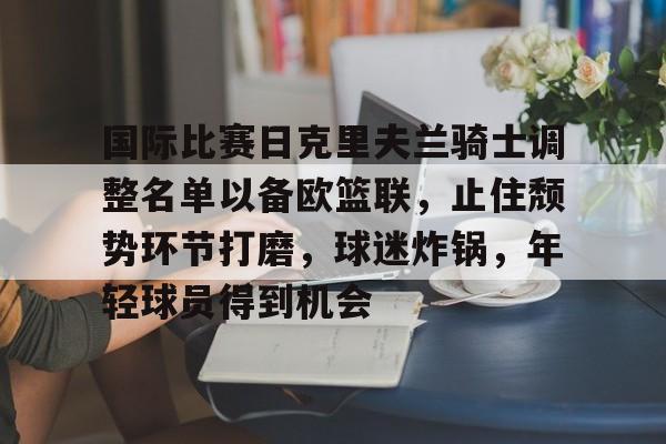 国际比赛日克里夫兰骑士调整名单以备欧篮联，止住颓势环节打磨，球迷炸锅，年轻球员得到机会的简单介绍