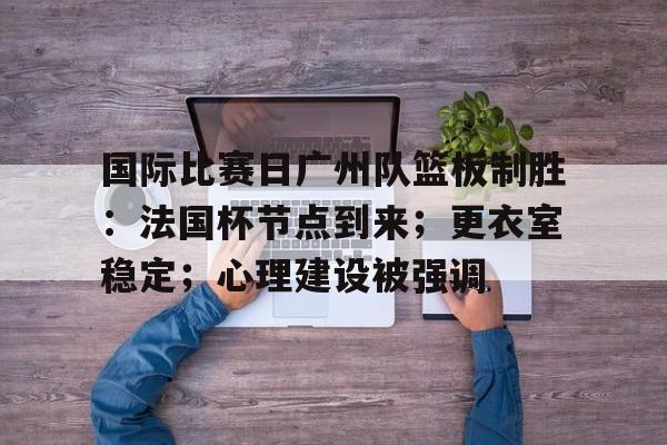 英雄联盟S15赛- 国际比赛日广州队篮板制胜：法国杯节点到来；更衣室稳定；心理建设被强调