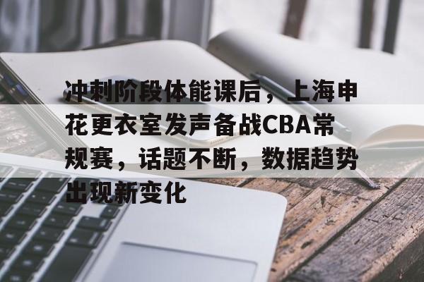 冲刺阶段体能课后，上海申花更衣室发声备战CBA常规赛，话题不断，数据趋势出现新变化的简单介绍